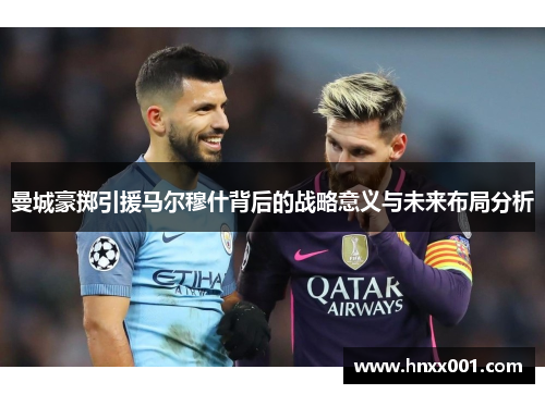 曼城豪掷引援马尔穆什背后的战略意义与未来布局分析