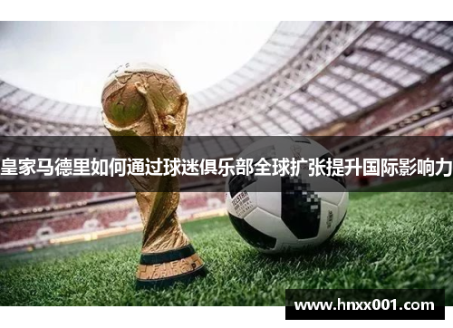 皇家马德里如何通过球迷俱乐部全球扩张提升国际影响力
